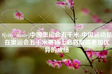 姜堰中国奥运会五千米-中国运动员在奥运会五千米赛场上必将取得更加优异的成绩