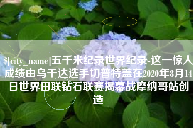 姜堰五千米纪录世界纪录-这一惊人成绩由乌干达选手切普特盖在2020年8月14日世界田联钻石联赛揭幕战摩纳哥站创造