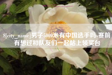 姜堰男子5000米有中国选手吗-赛前有想过和队友们一起站上领奖台