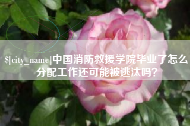姜堰中国消防救援学院毕业了怎么分配工作还可能被逃汰吗？
