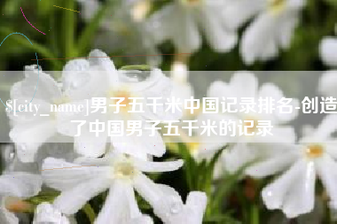 姜堰男子五千米中国记录排名-创造了中国男子五千米的记录