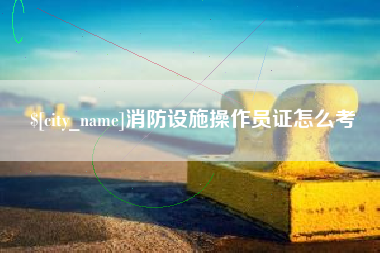 姜堰消防设施操作员证怎么考