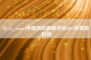 姜堰中国消防救援学院2021年体检时间