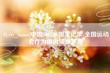 姜堰中国5000米国家记录-全国运动会作为国内顶级赛事