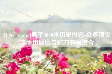 姜堰男子5000米历史排名-众多顶尖选手用速度与耐力书写传奇