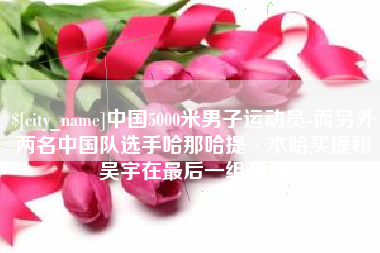 姜堰中国5000米男子运动员-而另外两名中国队选手哈那哈提·木哈买提和吴宇在最后一组出场